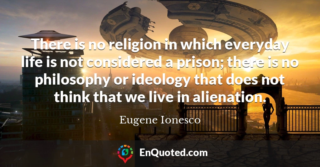 There is no religion in which everyday life is not considered a prison; there is no philosophy or ideology that does not think that we live in alienation.