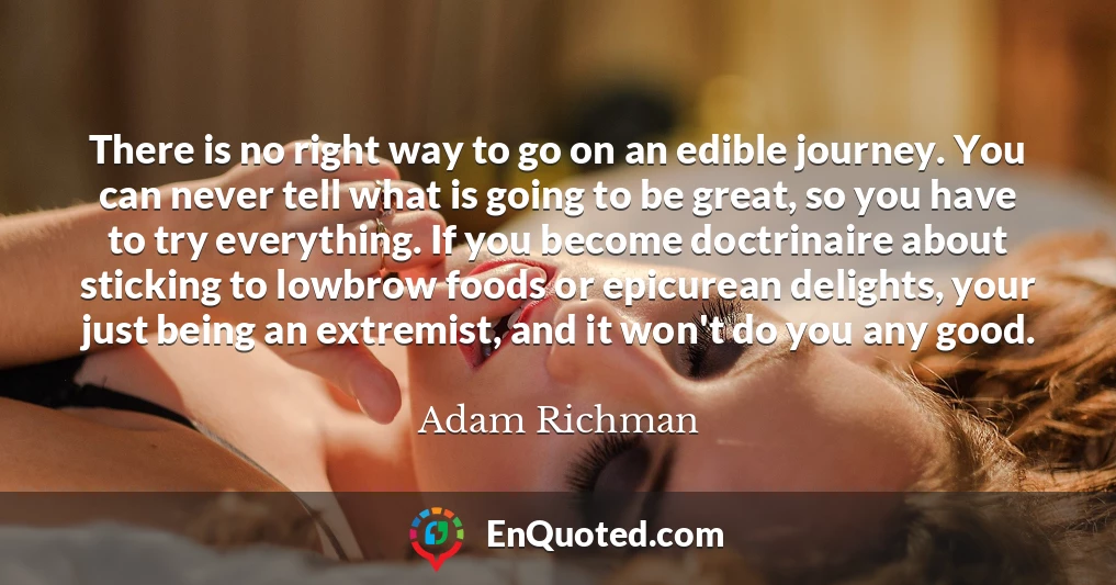 There is no right way to go on an edible journey. You can never tell what is going to be great, so you have to try everything. If you become doctrinaire about sticking to lowbrow foods or epicurean delights, your just being an extremist, and it won't do you any good.