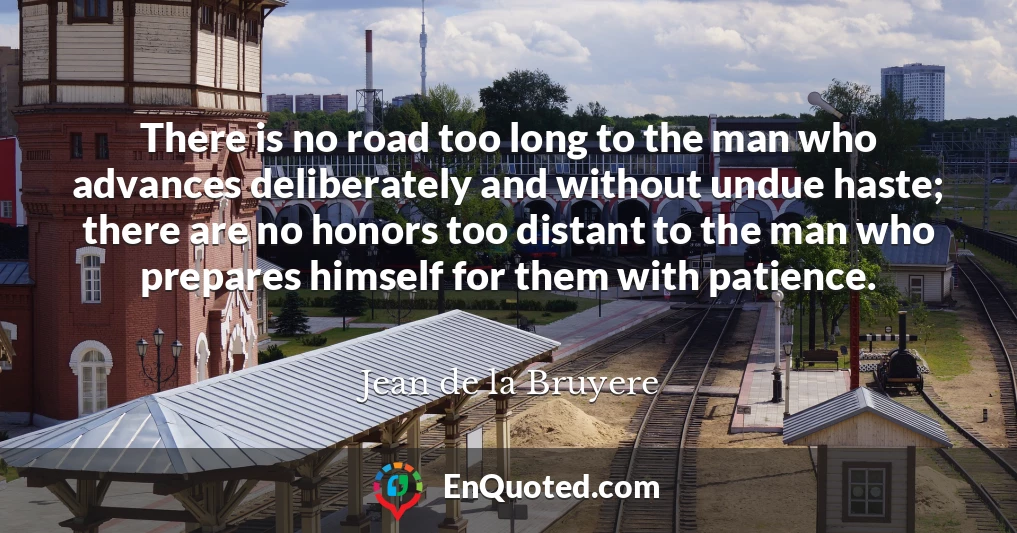 There is no road too long to the man who advances deliberately and without undue haste; there are no honors too distant to the man who prepares himself for them with patience.