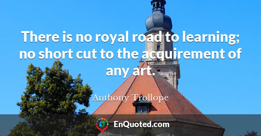 There is no royal road to learning; no short cut to the acquirement of any art.