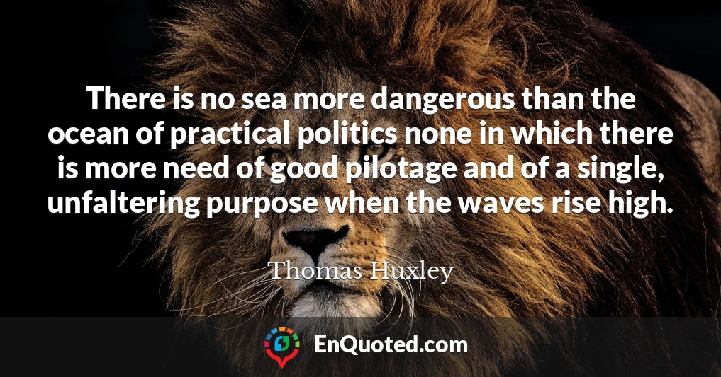 There is no sea more dangerous than the ocean of practical politics none in which there is more need of good pilotage and of a single, unfaltering purpose when the waves rise high.