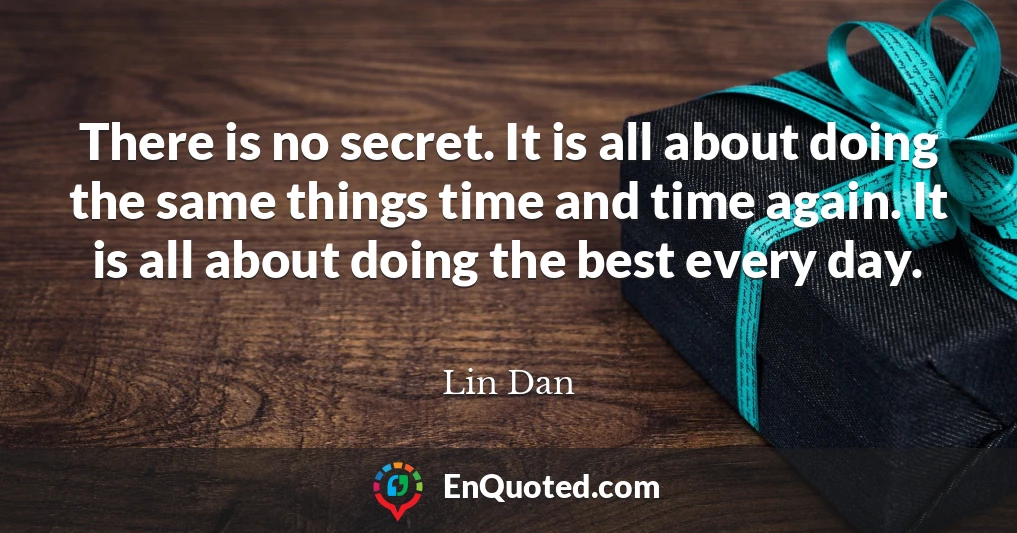 There is no secret. It is all about doing the same things time and time again. It is all about doing the best every day.