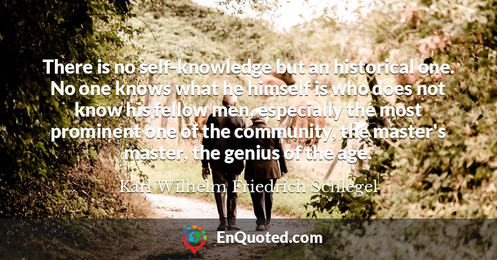There is no self-knowledge but an historical one. No one knows what he himself is who does not know his fellow men, especially the most prominent one of the community, the master's master, the genius of the age.