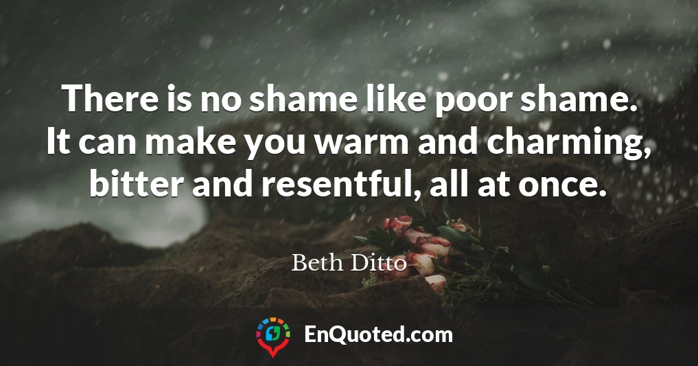 There is no shame like poor shame. It can make you warm and charming, bitter and resentful, all at once.