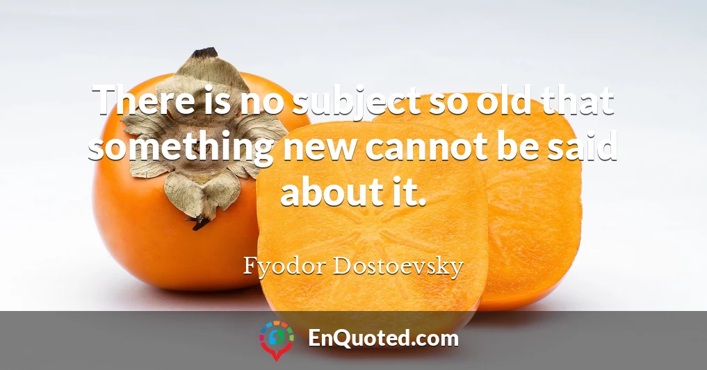 There is no subject so old that something new cannot be said about it.
