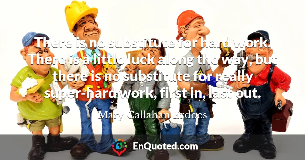 There is no substitute for hard work. There is a little luck along the way, but there is no substitute for really super-hard work, first in, last out.