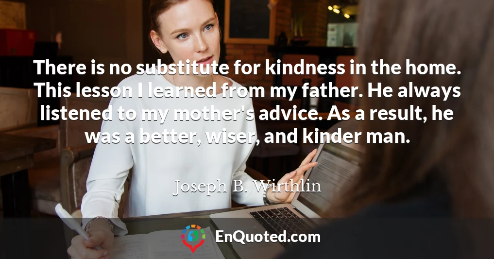 There is no substitute for kindness in the home. This lesson I learned from my father. He always listened to my mother's advice. As a result, he was a better, wiser, and kinder man.