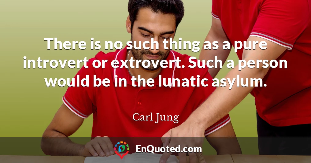 There is no such thing as a pure introvert or extrovert. Such a person would be in the lunatic asylum.