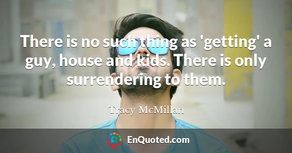 There is no such thing as 'getting' a guy, house and kids. There is only surrendering to them.