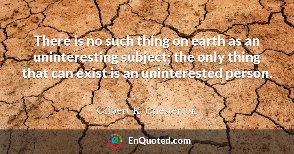 There is no such thing on earth as an uninteresting subject; the only thing that can exist is an uninterested person.