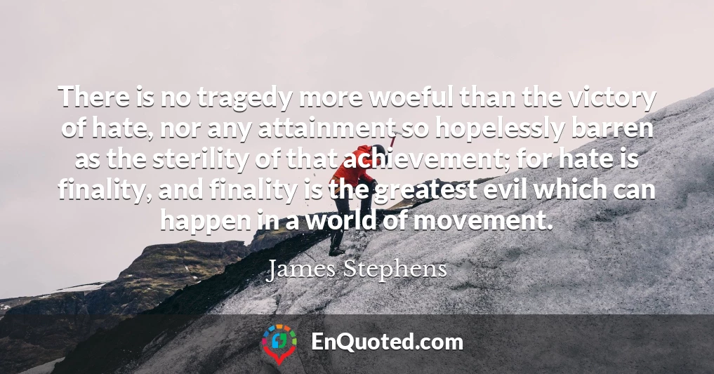 There is no tragedy more woeful than the victory of hate, nor any attainment so hopelessly barren as the sterility of that achievement; for hate is finality, and finality is the greatest evil which can happen in a world of movement.