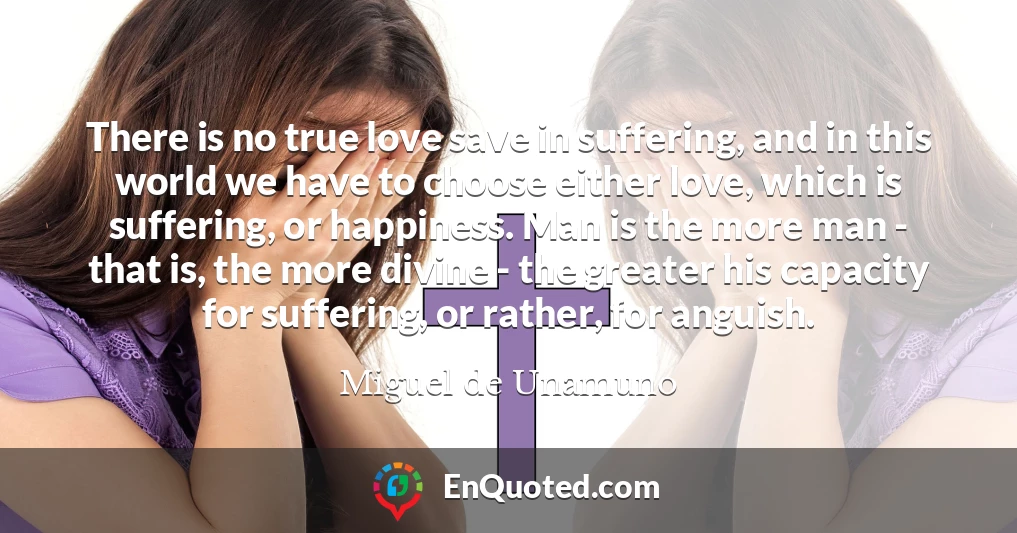 There is no true love save in suffering, and in this world we have to choose either love, which is suffering, or happiness. Man is the more man - that is, the more divine - the greater his capacity for suffering, or rather, for anguish.