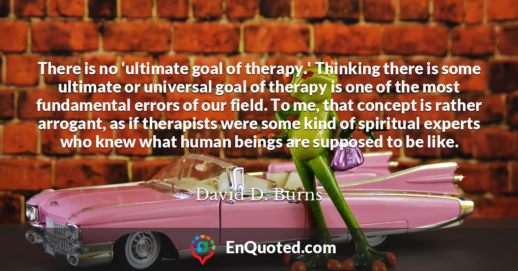 There is no 'ultimate goal of therapy.' Thinking there is some ultimate or universal goal of therapy is one of the most fundamental errors of our field. To me, that concept is rather arrogant, as if therapists were some kind of spiritual experts who knew what human beings are supposed to be like.