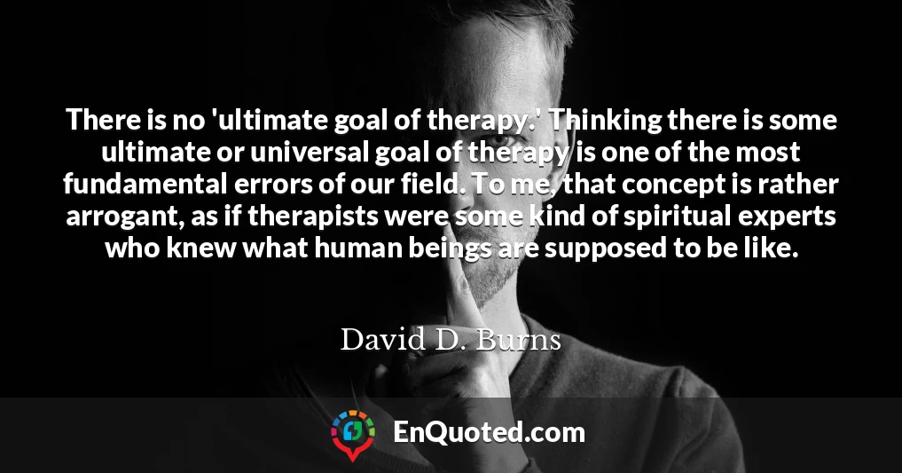 There is no 'ultimate goal of therapy.' Thinking there is some ultimate or universal goal of therapy is one of the most fundamental errors of our field. To me, that concept is rather arrogant, as if therapists were some kind of spiritual experts who knew what human beings are supposed to be like.