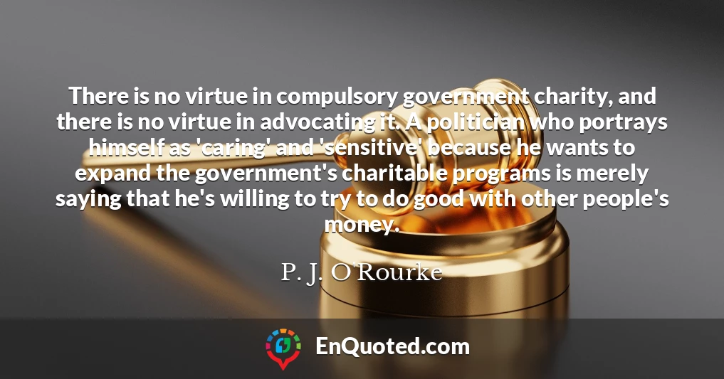 There is no virtue in compulsory government charity, and there is no virtue in advocating it. A politician who portrays himself as 'caring' and 'sensitive' because he wants to expand the government's charitable programs is merely saying that he's willing to try to do good with other people's money.