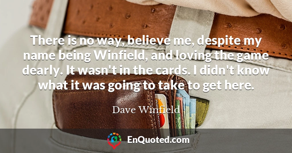 There is no way, believe me, despite my name being Winfield, and loving the game dearly. It wasn't in the cards. I didn't know what it was going to take to get here.