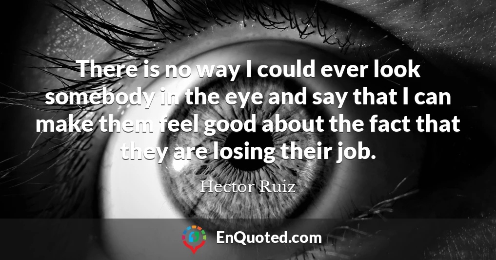 There is no way I could ever look somebody in the eye and say that I can make them feel good about the fact that they are losing their job.