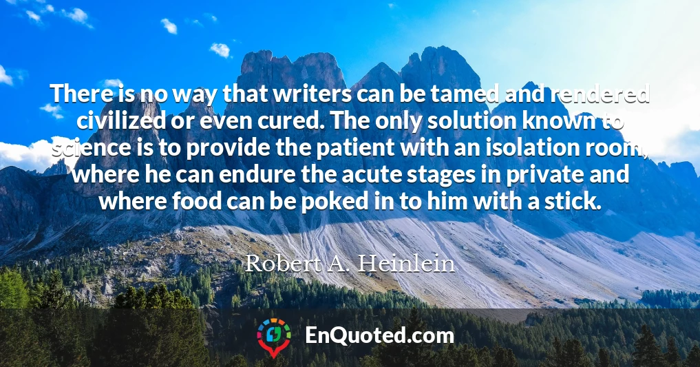 There is no way that writers can be tamed and rendered civilized or even cured. The only solution known to science is to provide the patient with an isolation room, where he can endure the acute stages in private and where food can be poked in to him with a stick.