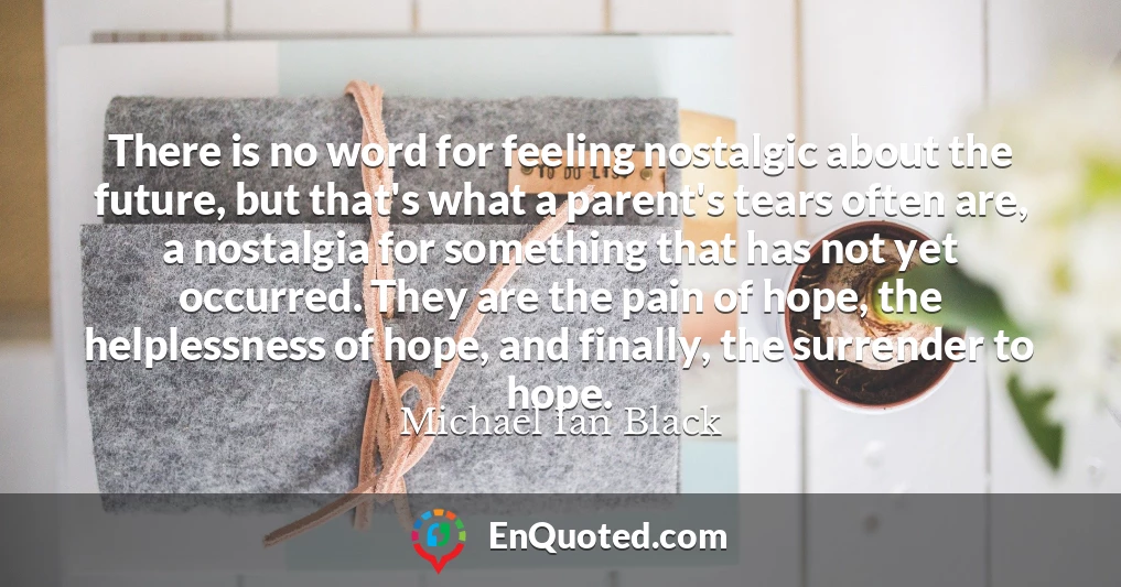There is no word for feeling nostalgic about the future, but that's what a parent's tears often are, a nostalgia for something that has not yet occurred. They are the pain of hope, the helplessness of hope, and finally, the surrender to hope.