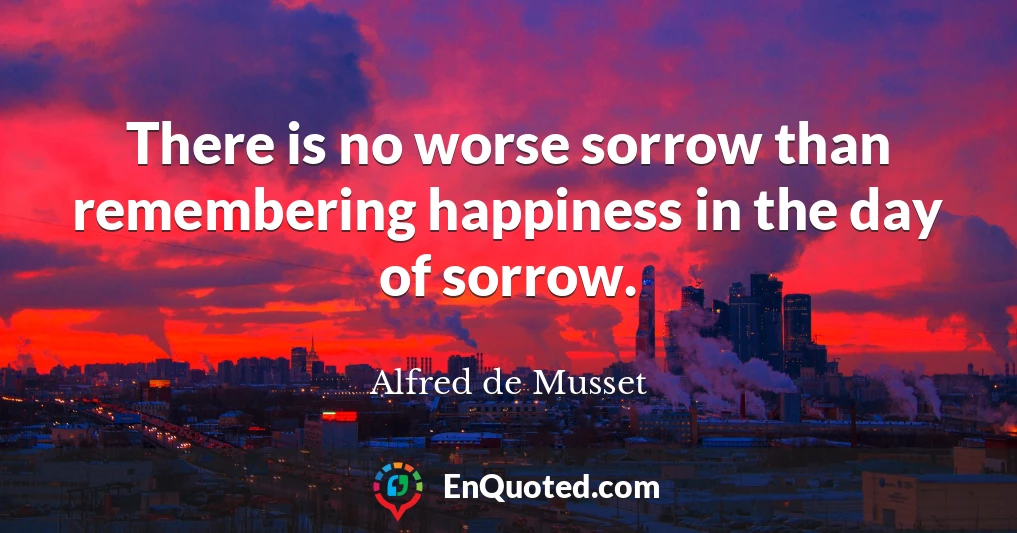 There is no worse sorrow than remembering happiness in the day of sorrow.