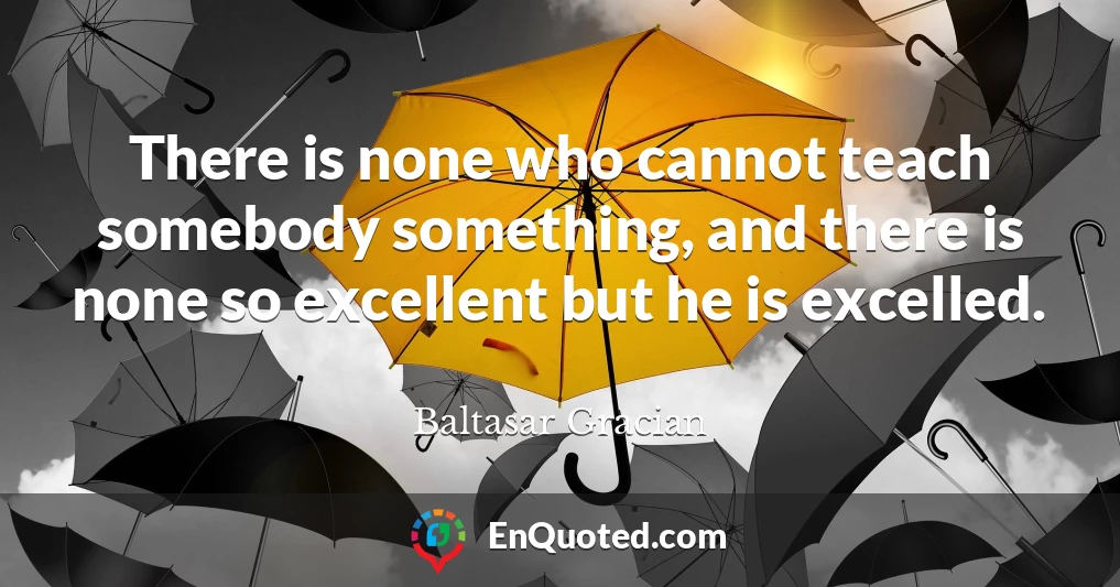 There is none who cannot teach somebody something, and there is none so excellent but he is excelled.