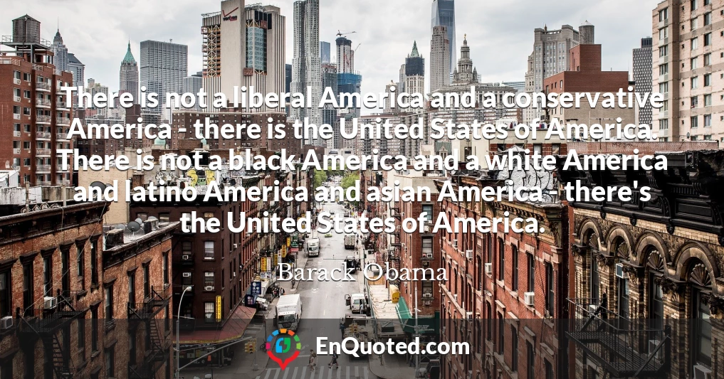 There is not a liberal America and a conservative America - there is the United States of America. There is not a black America and a white America and latino America and asian America - there's the United States of America.