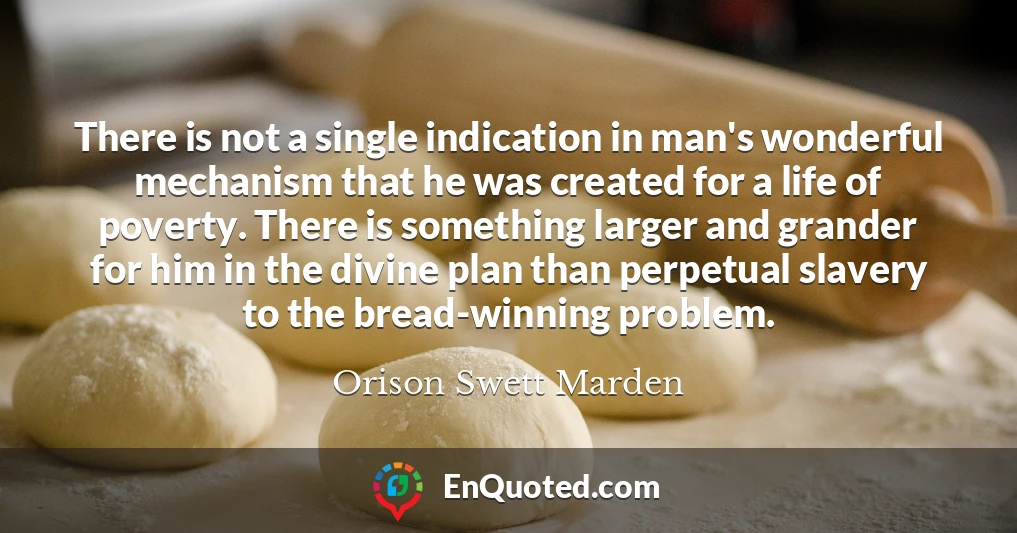 There is not a single indication in man's wonderful mechanism that he was created for a life of poverty. There is something larger and grander for him in the divine plan than perpetual slavery to the bread-winning problem.