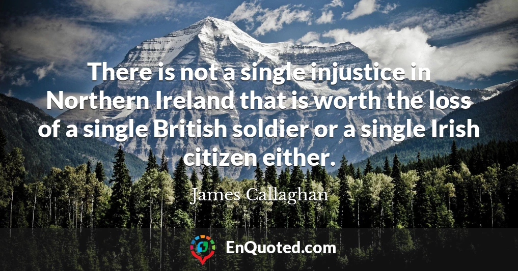 There is not a single injustice in Northern Ireland that is worth the loss of a single British soldier or a single Irish citizen either.