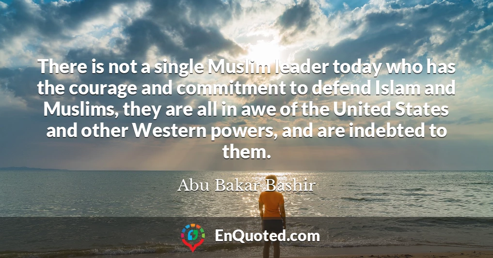 There is not a single Muslim leader today who has the courage and commitment to defend Islam and Muslims, they are all in awe of the United States and other Western powers, and are indebted to them.