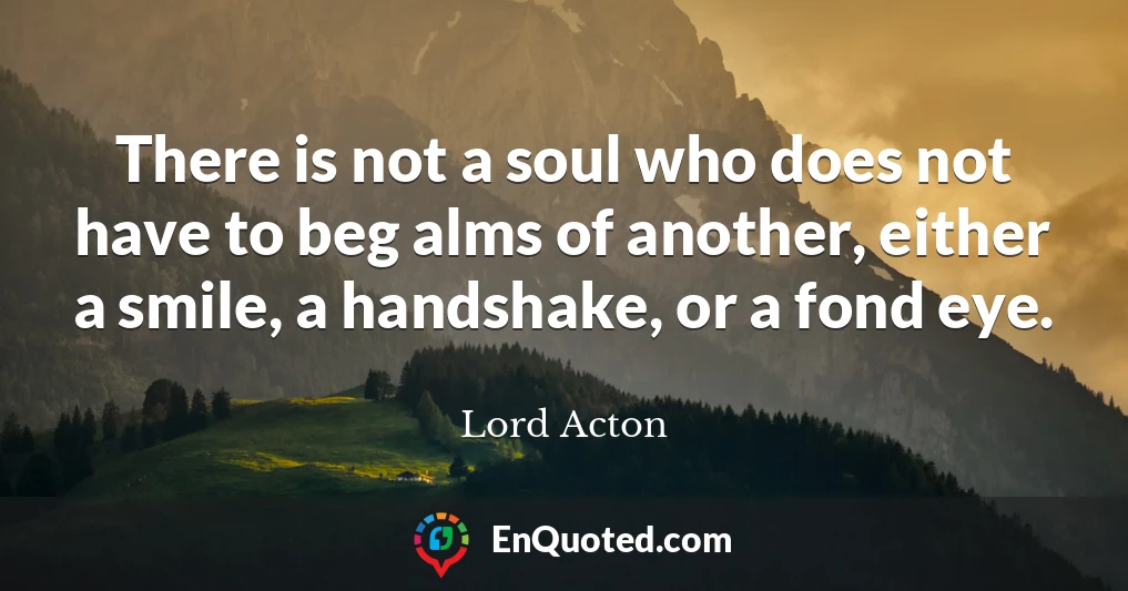 There is not a soul who does not have to beg alms of another, either a smile, a handshake, or a fond eye.