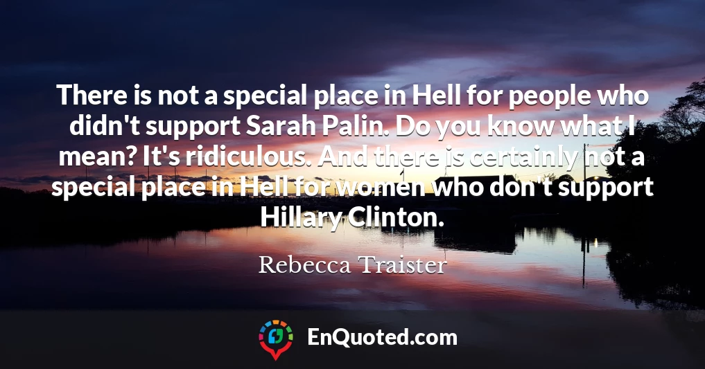 There is not a special place in Hell for people who didn't support Sarah Palin. Do you know what I mean? It's ridiculous. And there is certainly not a special place in Hell for women who don't support Hillary Clinton.