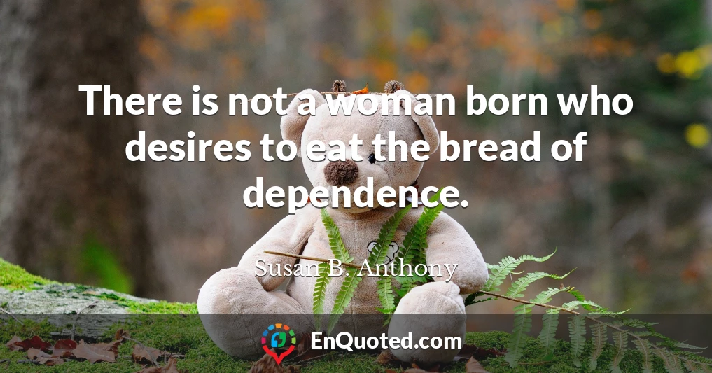 There is not a woman born who desires to eat the bread of dependence.