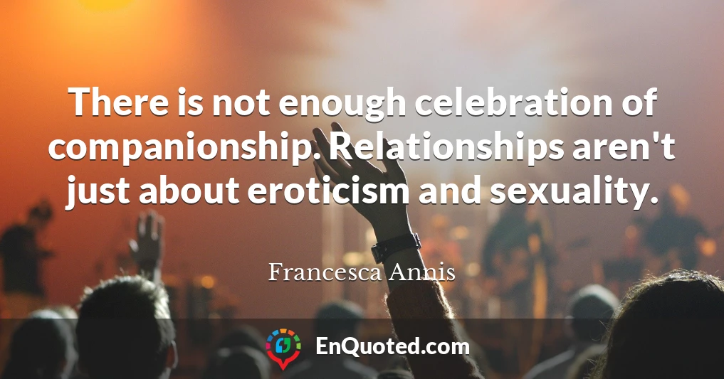 There is not enough celebration of companionship. Relationships aren't just about eroticism and sexuality.