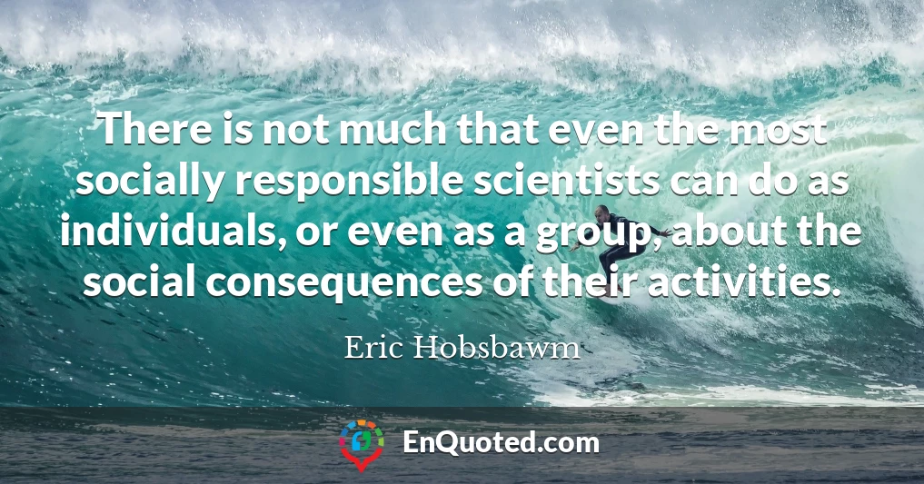 There is not much that even the most socially responsible scientists can do as individuals, or even as a group, about the social consequences of their activities.