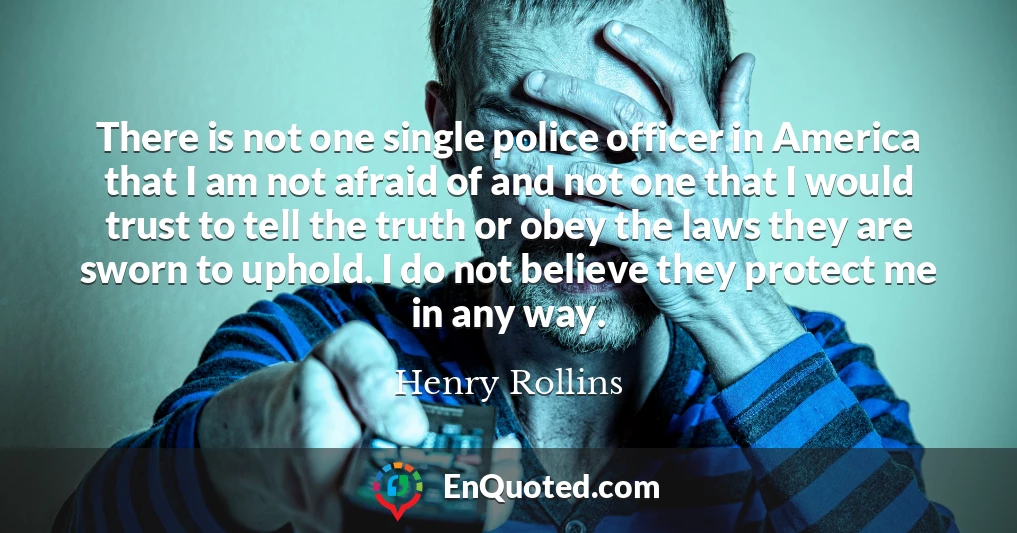 There is not one single police officer in America that I am not afraid of and not one that I would trust to tell the truth or obey the laws they are sworn to uphold. I do not believe they protect me in any way.
