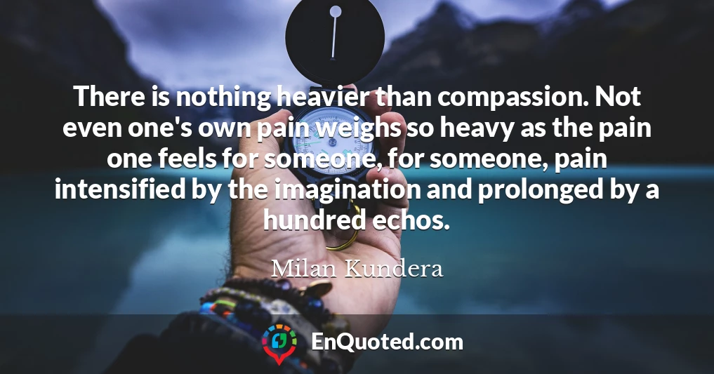 There is nothing heavier than compassion. Not even one's own pain weighs so heavy as the pain one feels for someone, for someone, pain intensified by the imagination and prolonged by a hundred echos.