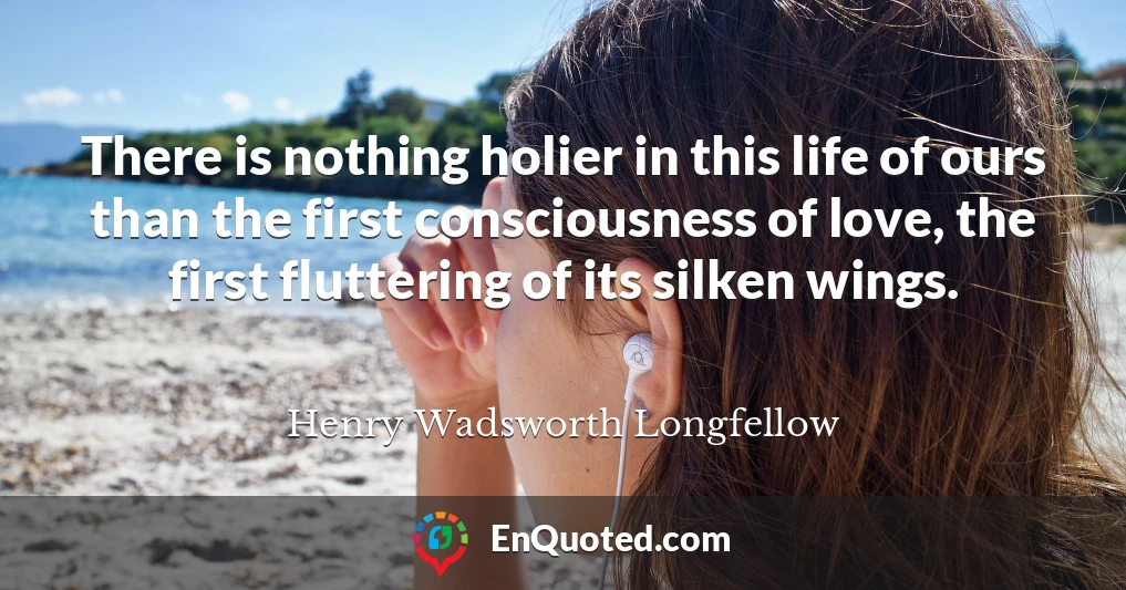 There is nothing holier in this life of ours than the first consciousness of love, the first fluttering of its silken wings.