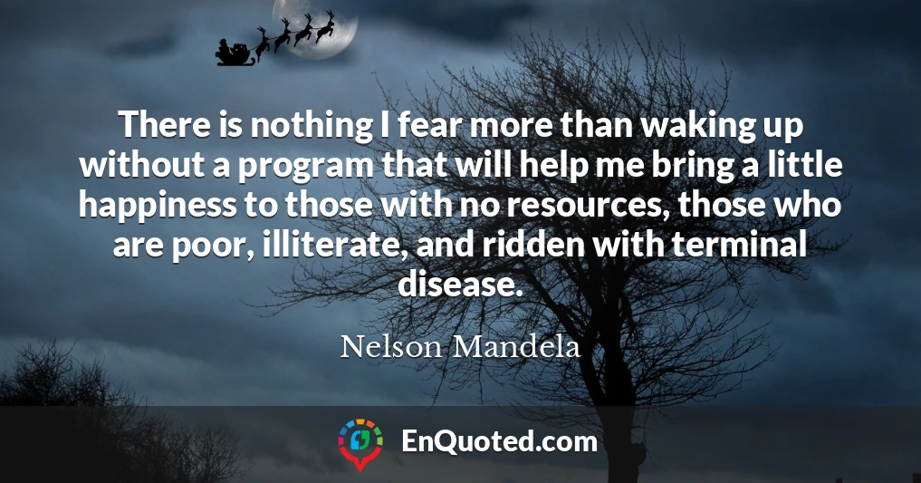 There is nothing I fear more than waking up without a program that will help me bring a little happiness to those with no resources, those who are poor, illiterate, and ridden with terminal disease.