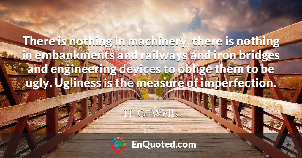 There is nothing in machinery, there is nothing in embankments and railways and iron bridges and engineering devices to oblige them to be ugly. Ugliness is the measure of imperfection.