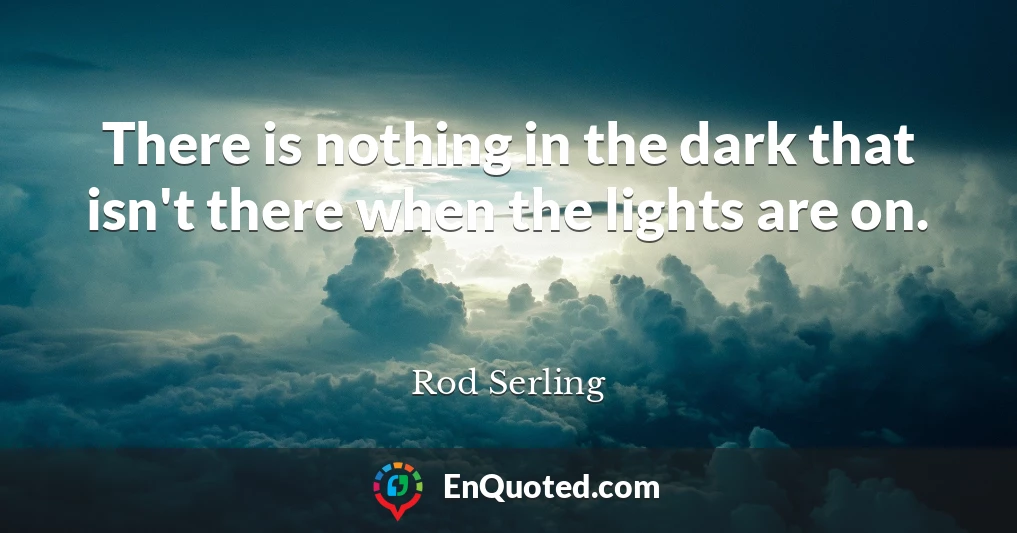 There is nothing in the dark that isn't there when the lights are on.