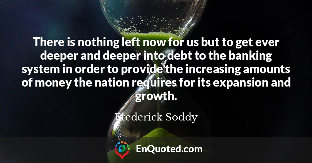There is nothing left now for us but to get ever deeper and deeper into debt to the banking system in order to provide the increasing amounts of money the nation requires for its expansion and growth.