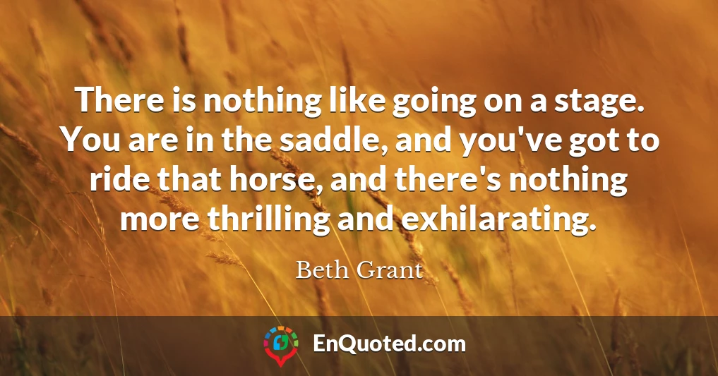There is nothing like going on a stage. You are in the saddle, and you've got to ride that horse, and there's nothing more thrilling and exhilarating.