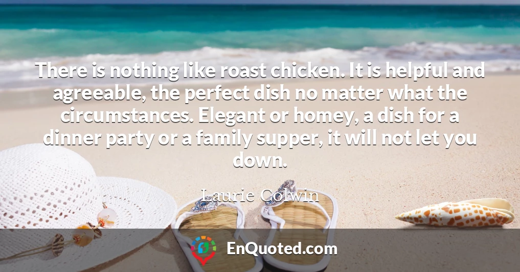 There is nothing like roast chicken. It is helpful and agreeable, the perfect dish no matter what the circumstances. Elegant or homey, a dish for a dinner party or a family supper, it will not let you down.