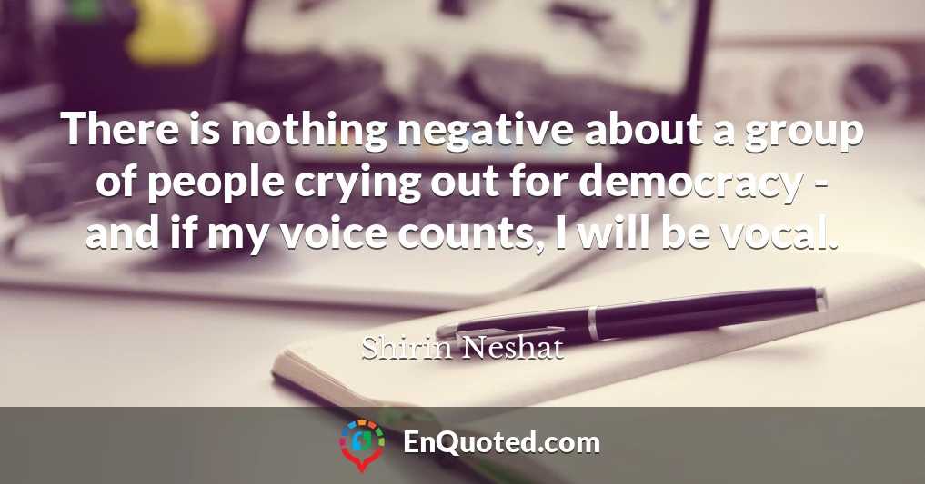 There is nothing negative about a group of people crying out for democracy - and if my voice counts, I will be vocal.