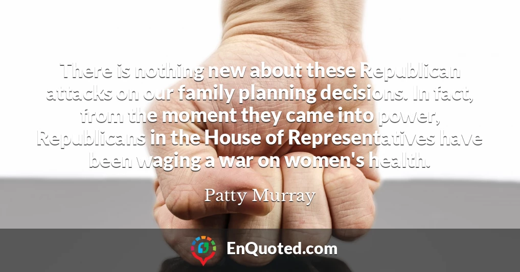There is nothing new about these Republican attacks on our family planning decisions. In fact, from the moment they came into power, Republicans in the House of Representatives have been waging a war on women's health.