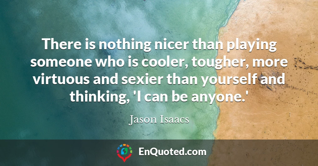 There is nothing nicer than playing someone who is cooler, tougher, more virtuous and sexier than yourself and thinking, 'I can be anyone.'
