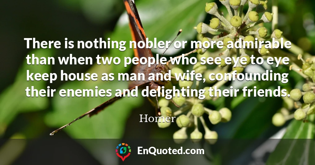 There is nothing nobler or more admirable than when two people who see eye to eye keep house as man and wife, confounding their enemies and delighting their friends.