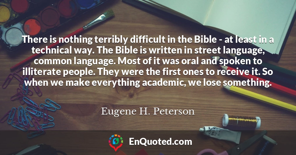 There is nothing terribly difficult in the Bible - at least in a technical way. The Bible is written in street language, common language. Most of it was oral and spoken to illiterate people. They were the first ones to receive it. So when we make everything academic, we lose something.