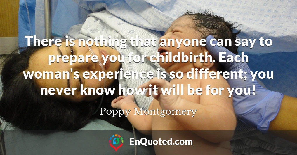 There is nothing that anyone can say to prepare you for childbirth. Each woman's experience is so different; you never know how it will be for you!