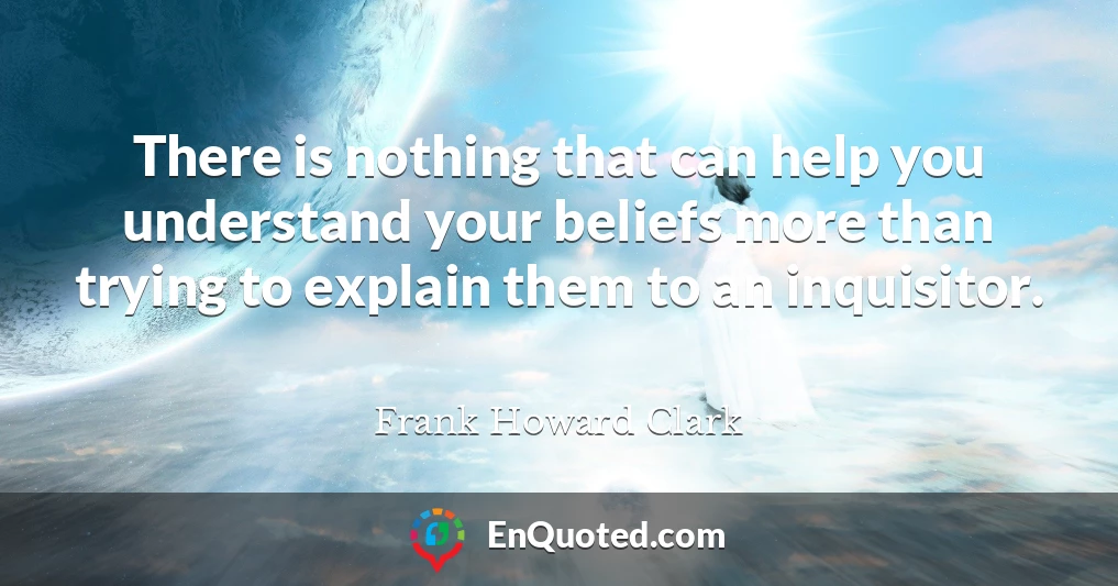 There is nothing that can help you understand your beliefs more than trying to explain them to an inquisitor.